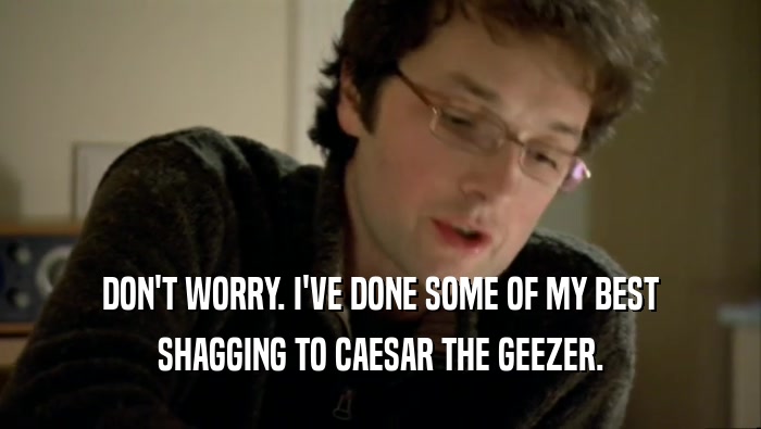 DON'T WORRY. I'VE DONE SOME OF MY BEST SHAGGING TO CAESAR THE GEEZER. 