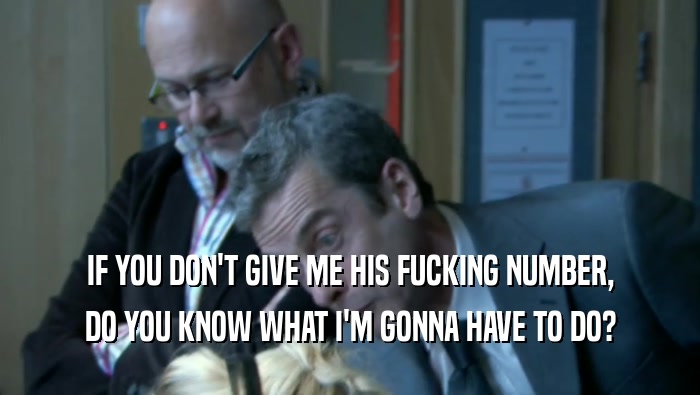 IF YOU DON'T GIVE ME HIS FUCKING NUMBER, DO YOU KNOW WHAT I'M GONNA HAVE TO DO? 