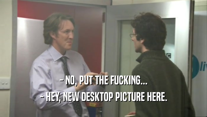 - NO, PUT THE FUCKING... - HEY, NEW DESKTOP PICTURE HERE. 