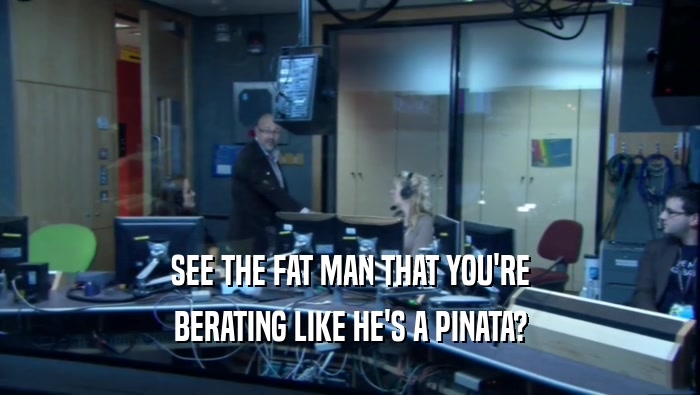 SEE THE FAT MAN THAT YOU'RE BERATING LIKE HE'S A PINATA? 