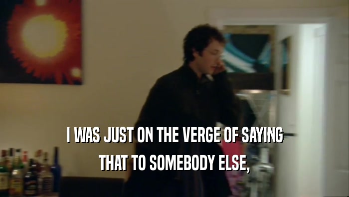 I WAS JUST ON THE VERGE OF SAYING THAT TO SOMEBODY ELSE, 