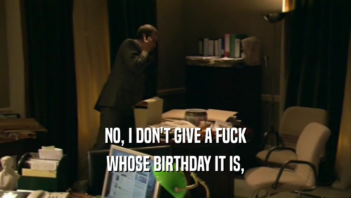 NO, I DON'T GIVE A FUCK
 WHOSE BIRTHDAY IT IS,
 