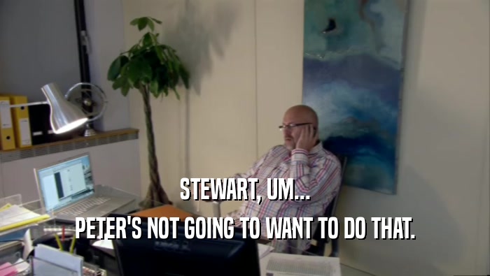 STEWART, UM... PETER'S NOT GOING TO WANT TO DO THAT. 