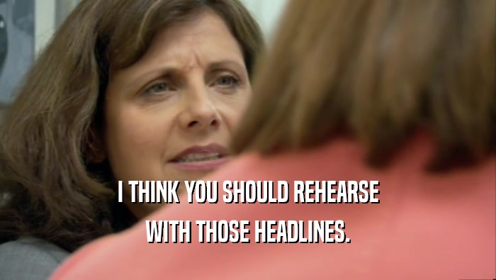 I THINK YOU SHOULD REHEARSE WITH THOSE HEADLINES. 