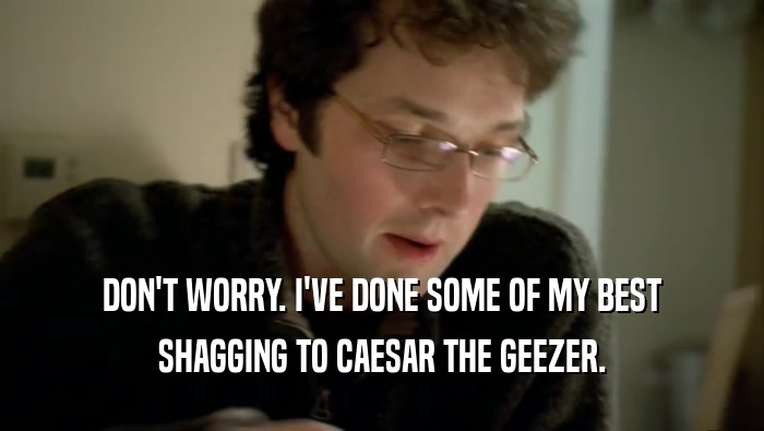 DON'T WORRY. I'VE DONE SOME OF MY BEST SHAGGING TO CAESAR THE GEEZER. 