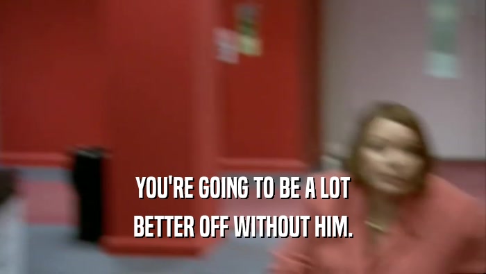 YOU'RE GOING TO BE A LOT BETTER OFF WITHOUT HIM. 