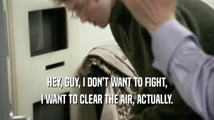 HEY, GUY, I DON'T WANT TO FIGHT, I WANT TO CLEAR THE AIR, ACTUALLY. 