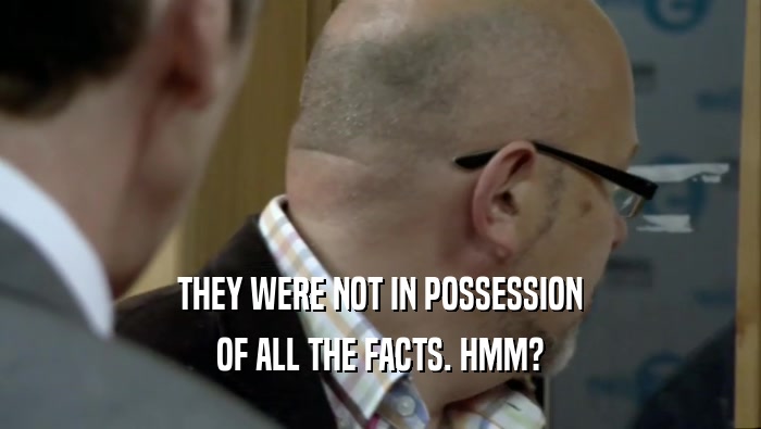 THEY WERE NOT IN POSSESSION OF ALL THE FACTS. HMM? 