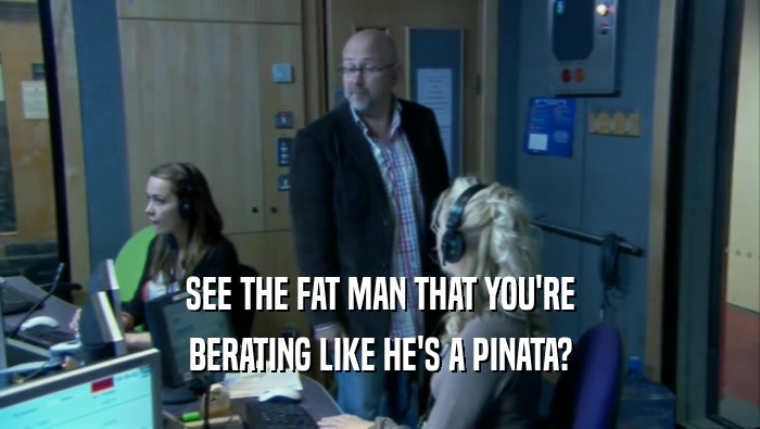 SEE THE FAT MAN THAT YOU'RE BERATING LIKE HE'S A PINATA? 