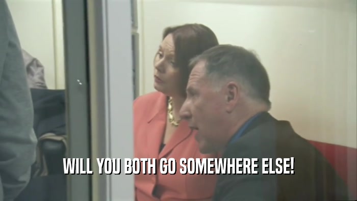 WILL YOU BOTH GO SOMEWHERE ELSE!  