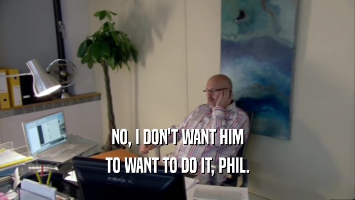 NO, I DON'T WANT HIM TO WANT TO DO IT, PHIL. 