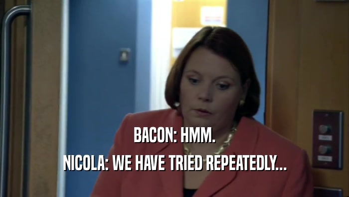 BACON: HMM.
 NICOLA: WE HAVE TRIED REPEATEDLY...
 