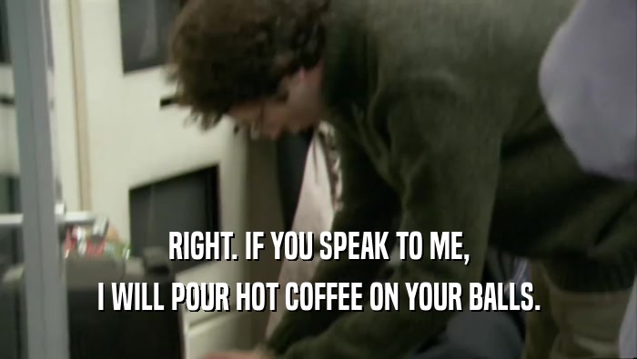 RIGHT. IF YOU SPEAK TO ME, I WILL POUR HOT COFFEE ON YOUR BALLS. 
