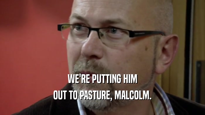 WE'RE PUTTING HIM OUT TO PASTURE, MALCOLM. 
