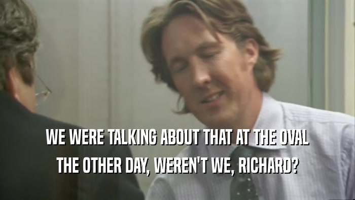 WE WERE TALKING ABOUT THAT AT THE OVAL THE OTHER DAY, WEREN'T WE, RICHARD? 