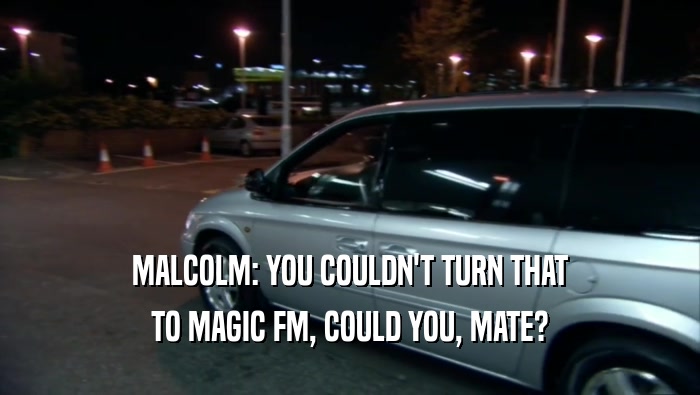 MALCOLM: YOU COULDN'T TURN THAT
 TO MAGIC FM, COULD YOU, MATE?
 