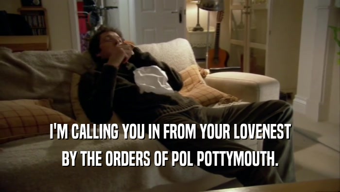 I'M CALLING YOU IN FROM YOUR LOVENEST BY THE ORDERS OF POL POTTYMOUTH. 
