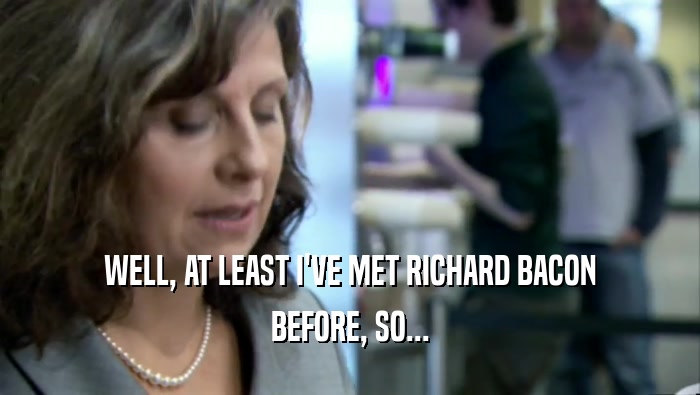 WELL, AT LEAST I'VE MET RICHARD BACON BEFORE, SO... 