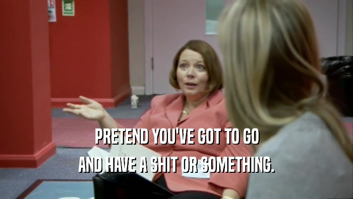 PRETEND YOU'VE GOT TO GO AND HAVE A SHIT OR SOMETHING. 