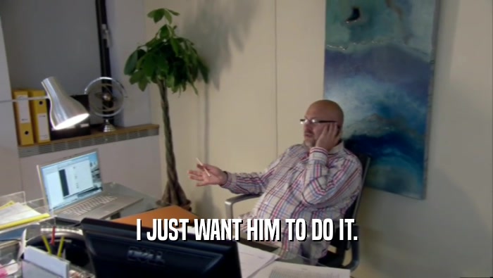 I JUST WANT HIM TO DO IT.  