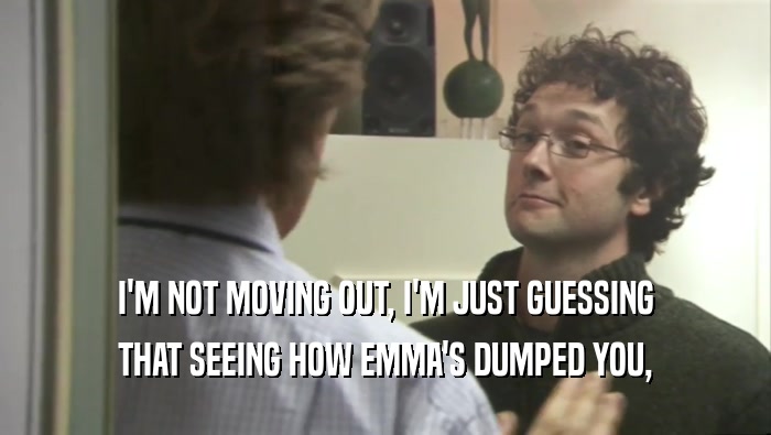 I'M NOT MOVING OUT, I'M JUST GUESSING THAT SEEING HOW EMMA'S DUMPED YOU, 