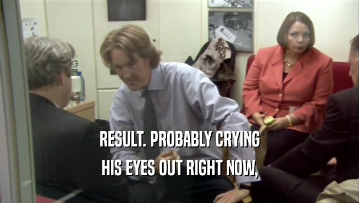 RESULT. PROBABLY CRYING HIS EYES OUT RIGHT NOW, 
