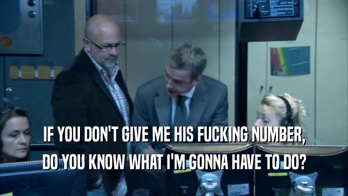 IF YOU DON'T GIVE ME HIS FUCKING NUMBER, DO YOU KNOW WHAT I'M GONNA HAVE TO DO? 