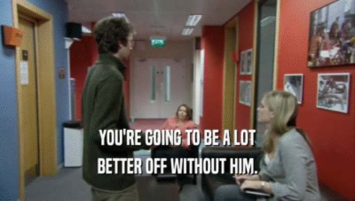 YOU'RE GOING TO BE A LOT BETTER OFF WITHOUT HIM. 
