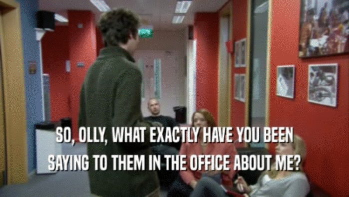 SO, OLLY, WHAT EXACTLY HAVE YOU BEEN SAYING TO THEM IN THE OFFICE ABOUT ME? 