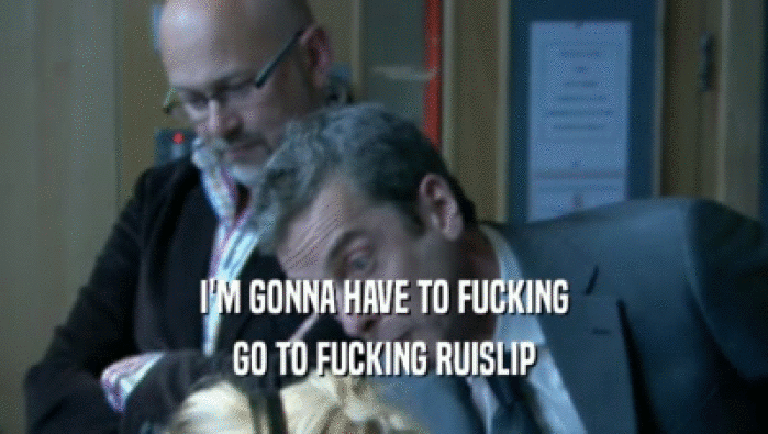 I'M GONNA HAVE TO FUCKING GO TO FUCKING RUISLIP 