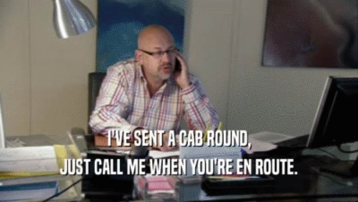 I'VE SENT A CAB ROUND, JUST CALL ME WHEN YOU'RE EN ROUTE. 