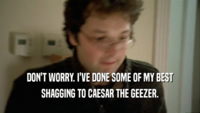 DON'T WORRY. I'VE DONE SOME OF MY BEST SHAGGING TO CAESAR THE GEEZER. 