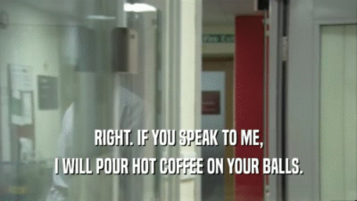 RIGHT. IF YOU SPEAK TO ME, I WILL POUR HOT COFFEE ON YOUR BALLS. 
