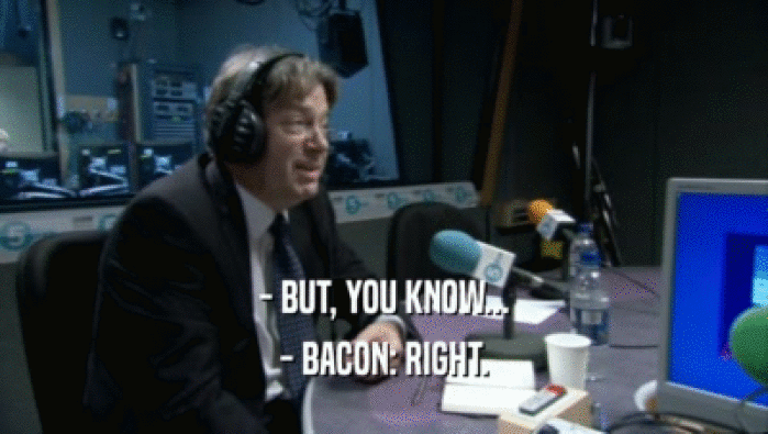 - BUT, YOU KNOW... - BACON: RIGHT. 