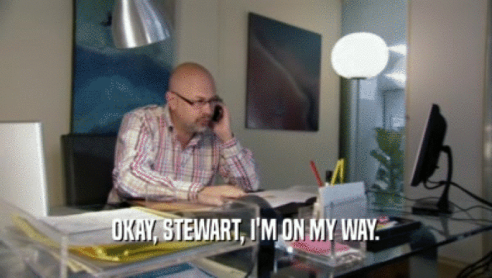 OKAY, STEWART, I'M ON MY WAY.
  