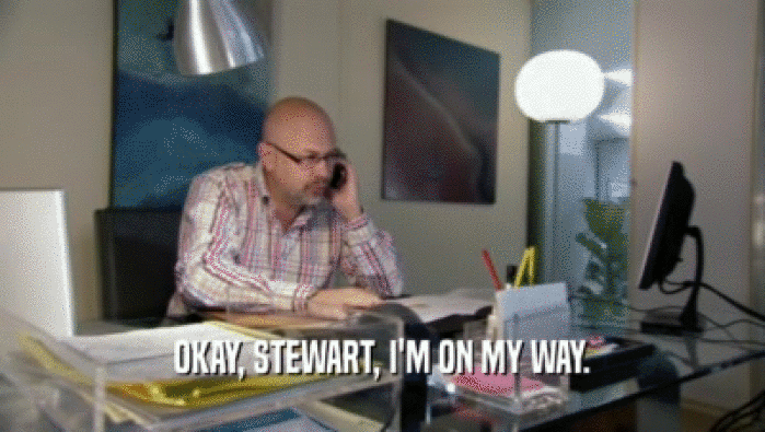 OKAY, STEWART, I'M ON MY WAY.  