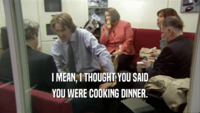 I MEAN, I THOUGHT YOU SAID YOU WERE COOKING DINNER. 