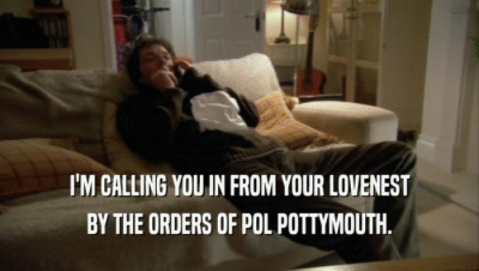 I'M CALLING YOU IN FROM YOUR LOVENEST BY THE ORDERS OF POL POTTYMOUTH. 