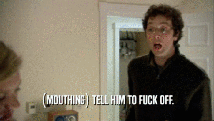 (MOUTHING) TELL HIM TO FUCK OFF.  