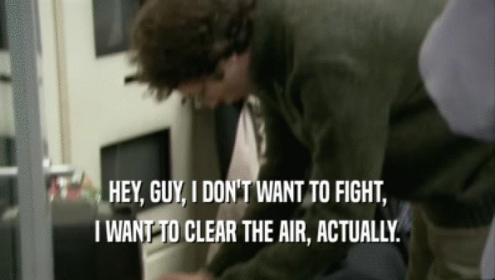 HEY, GUY, I DON'T WANT TO FIGHT, I WANT TO CLEAR THE AIR, ACTUALLY. 