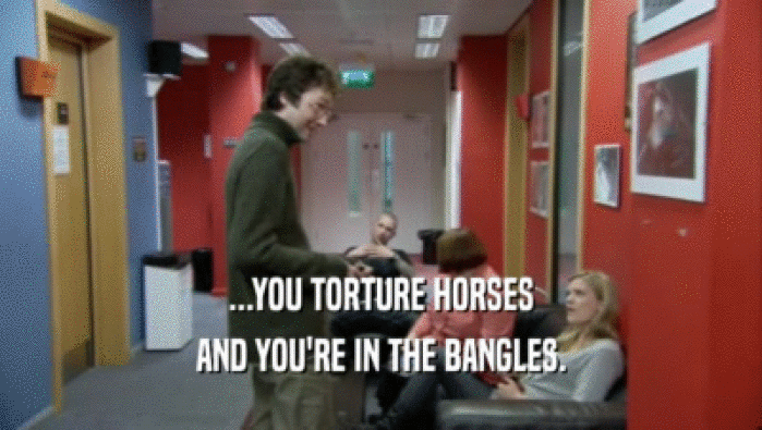 ...YOU TORTURE HORSES
 AND YOU'RE IN THE BANGLES.
 
