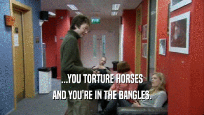 ...YOU TORTURE HORSES AND YOU'RE IN THE BANGLES. 