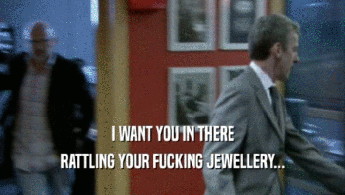 I WANT YOU IN THERE RATTLING YOUR FUCKING JEWELLERY... 