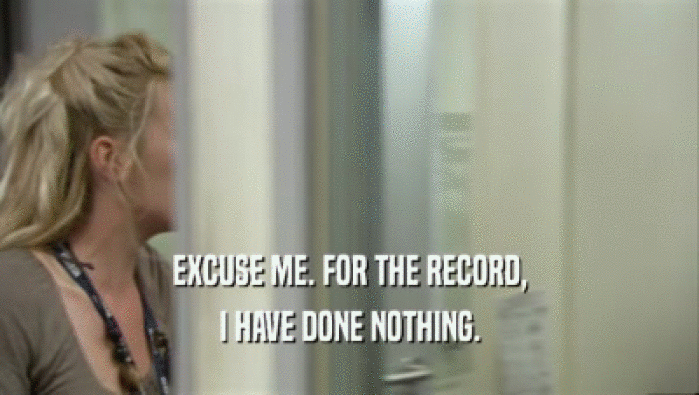 EXCUSE ME. FOR THE RECORD, I HAVE DONE NOTHING. 