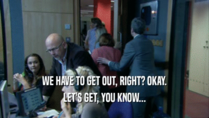 WE HAVE TO GET OUT, RIGHT? OKAY. LET'S GET, YOU KNOW... 