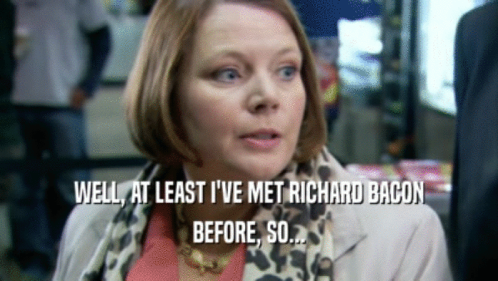 WELL, AT LEAST I'VE MET RICHARD BACON BEFORE, SO... 