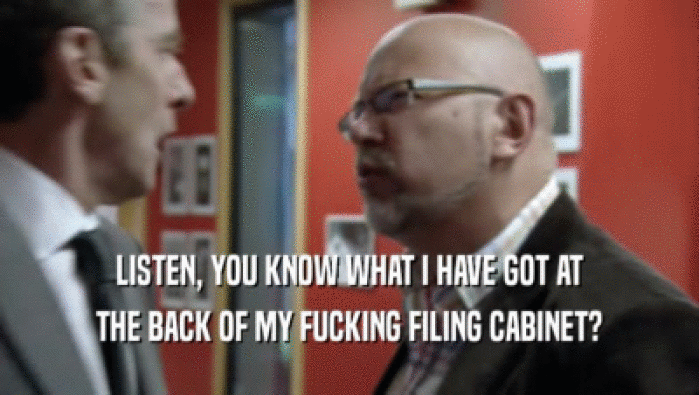 LISTEN, YOU KNOW WHAT I HAVE GOT AT THE BACK OF MY FUCKING FILING CABINET? 