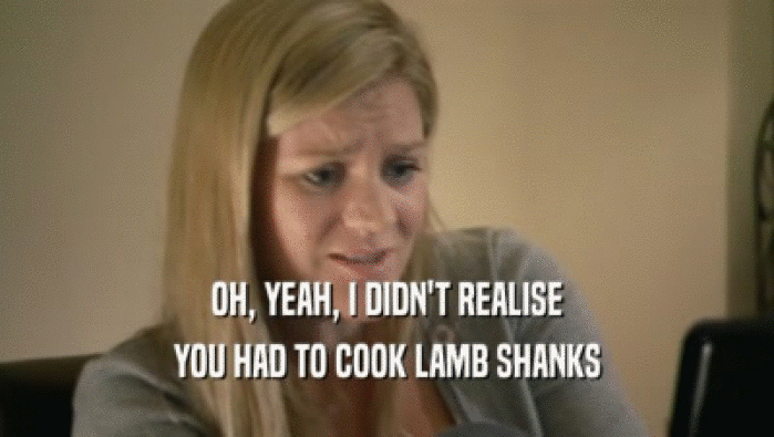 OH, YEAH, I DIDN'T REALISE YOU HAD TO COOK LAMB SHANKS 