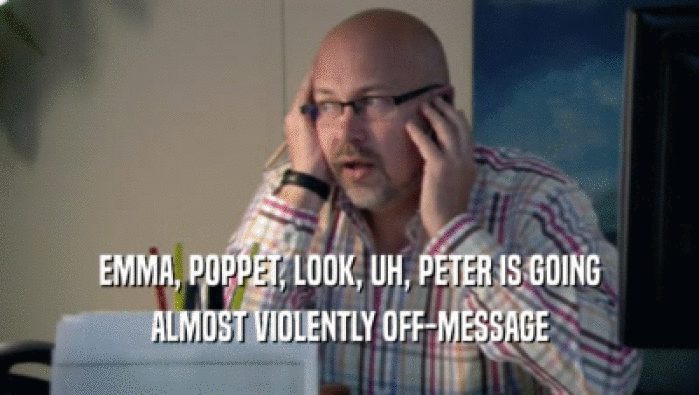 EMMA, POPPET, LOOK, UH, PETER IS GOING ALMOST VIOLENTLY OFF-MESSAGE 