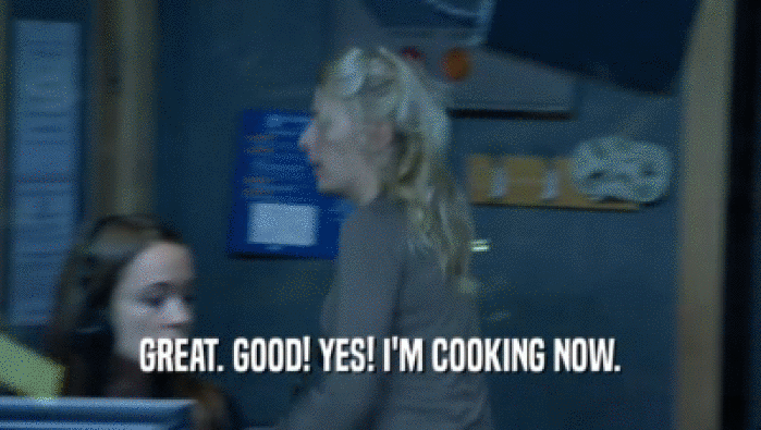 GREAT. GOOD! YES! I'M COOKING NOW.  